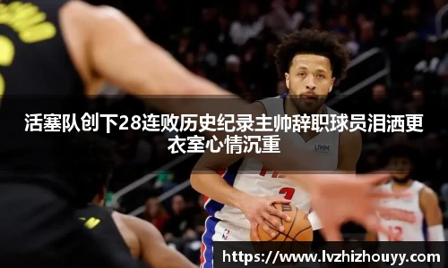 活塞队创下28连败历史纪录主帅辞职球员泪洒更衣室心情沉重