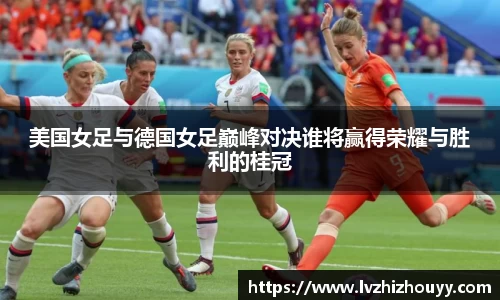 美国女足与德国女足巅峰对决谁将赢得荣耀与胜利的桂冠