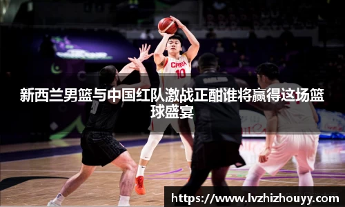 新西兰男篮与中国红队激战正酣谁将赢得这场篮球盛宴